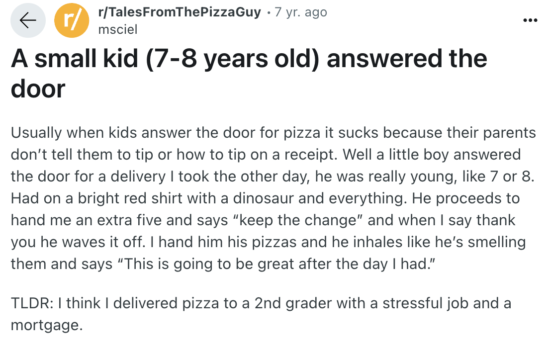 number - r rTalesFromThePizzaGuy 7 yr. ago ... msciel A small kid 78 years old answered the door Usually when kids answer the door for pizza it sucks because their parents don't tell them to tip or how to tip on a receipt. Well a little boy answered the d